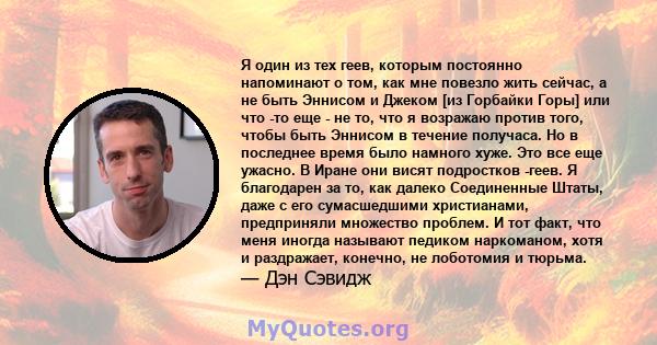 Я один из тех геев, которым постоянно напоминают о том, как мне повезло жить сейчас, а не быть Эннисом и Джеком [из Горбайки Горы] или что -то еще - не то, что я возражаю против того, чтобы быть Эннисом в течение