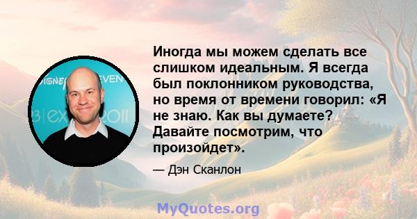 Иногда мы можем сделать все слишком идеальным. Я всегда был поклонником руководства, но время от времени говорил: «Я не знаю. Как вы думаете? Давайте посмотрим, что произойдет».