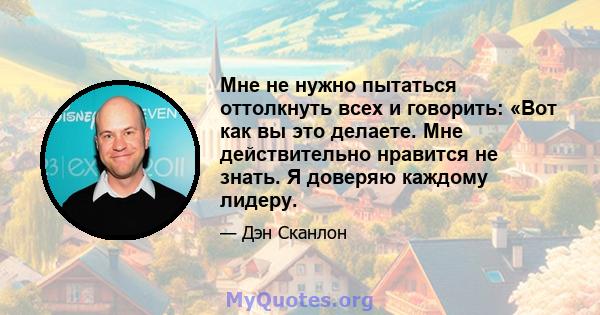 Мне не нужно пытаться оттолкнуть всех и говорить: «Вот как вы это делаете. Мне действительно нравится не знать. Я доверяю каждому лидеру.