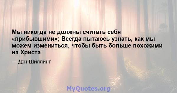 Мы никогда не должны считать себя «прибывшими»; Всегда пытаюсь узнать, как мы можем измениться, чтобы быть больше похожими на Христа