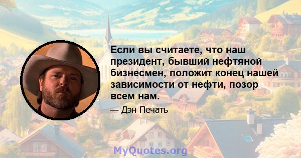 Если вы считаете, что наш президент, бывший нефтяной бизнесмен, положит конец нашей зависимости от нефти, позор всем нам.