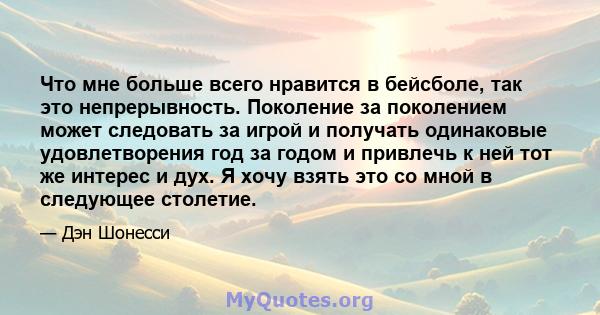 Что мне больше всего нравится в бейсболе, так это непрерывность. Поколение за поколением может следовать за игрой и получать одинаковые удовлетворения год за годом и привлечь к ней тот же интерес и дух. Я хочу взять это 