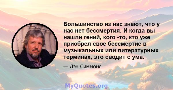 Большинство из нас знают, что у нас нет бессмертия. И когда вы нашли гений, кого -то, кто уже приобрел свое бессмертие в музыкальных или литературных терминах, это сводит с ума.