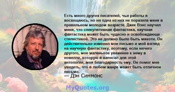 Есть много других писателей, чьи работы я восхищаюсь, но ни одна из них не поразила меня в правильном молодом возрасте. Джек Вэнс научил меня, что спекулятивная фантастика, научная фантастика может быть чудесно и