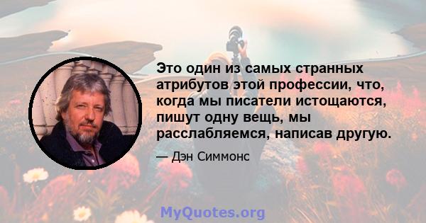 Это один из самых странных атрибутов этой профессии, что, когда мы писатели истощаются, пишут одну вещь, мы расслабляемся, написав другую.