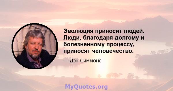 Эволюция приносит людей. Люди, благодаря долгому и болезненному процессу, приносят человечество.