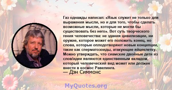 Газ однажды написал: «Язык служит не только для выражения мысли, но и для того, чтобы сделать возможные мысли, которые не могли бы существовать без него». Вот суть творческого гения человечества: не здания цивилизации,