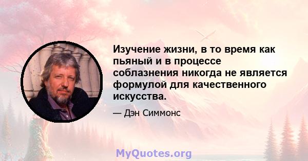 Изучение жизни, в то время как пьяный и в процессе соблазнения никогда не является формулой для качественного искусства.