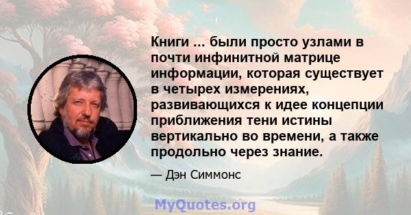 Книги ... были просто узлами в почти инфинитной матрице информации, которая существует в четырех измерениях, развивающихся к идее концепции приближения тени истины вертикально во времени, а также продольно через знание.