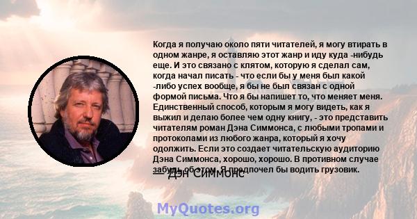 Когда я получаю около пяти читателей, я могу втирать в одном жанре, я оставляю этот жанр и иду куда -нибудь еще. И это связано с клятом, которую я сделал сам, когда начал писать - что если бы у меня был какой -либо