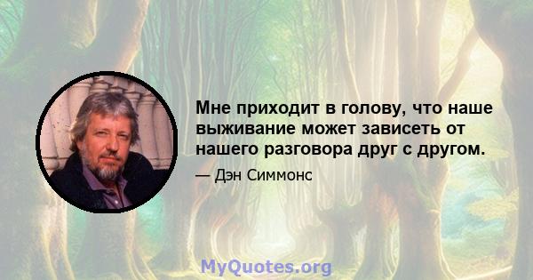 Мне приходит в голову, что наше выживание может зависеть от нашего разговора друг с другом.