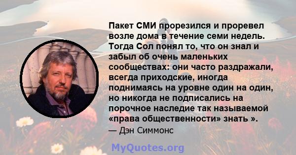 Пакет СМИ прорезился и проревел возле дома в течение семи недель. Тогда Сол понял то, что он знал и забыл об очень маленьких сообществах: они часто раздражали, всегда приходские, иногда поднимаясь на уровне один на