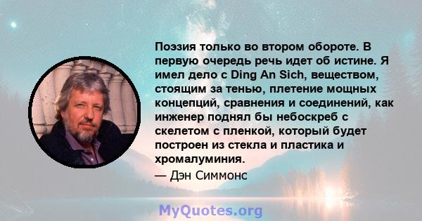 Поэзия только во втором обороте. В первую очередь речь идет об истине. Я имел дело с Ding An Sich, веществом, стоящим за тенью, плетение мощных концепций, сравнения и соединений, как инженер поднял бы небоскреб с