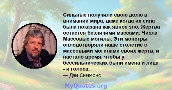 Сильные получили свою долю в внимании мира, даже когда их сила была показана как явное зло. Жертва остается безличими массами. Числа Массовые могилы. Эти монстры оплодотворяли наше столетие с массовыми могилами своих