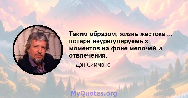 Таким образом, жизнь жестока ... потеря неурегулируемых моментов на фоне мелочей и отвлечения.