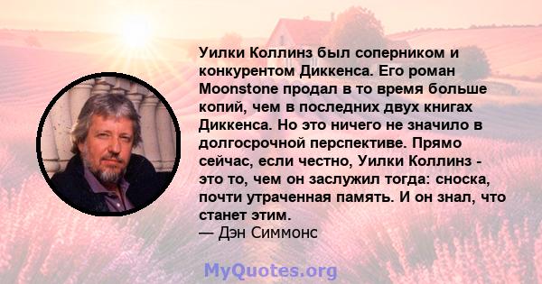 Уилки Коллинз был соперником и конкурентом Диккенса. Его роман Moonstone продал в то время больше копий, чем в последних двух книгах Диккенса. Но это ничего не значило в долгосрочной перспективе. Прямо сейчас, если