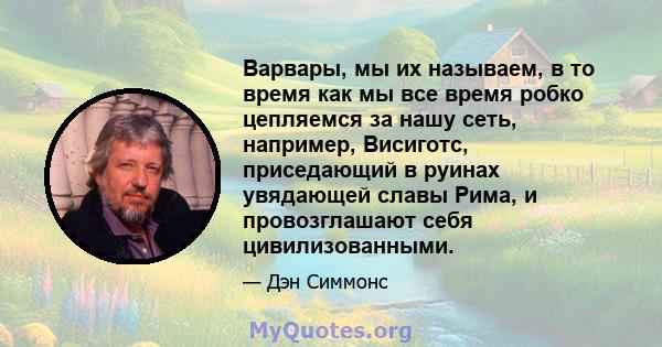 Варвары, мы их называем, в то время как мы все время робко цепляемся за нашу сеть, например, Висиготс, приседающий в руинах увядающей славы Рима, и провозглашают себя цивилизованными.