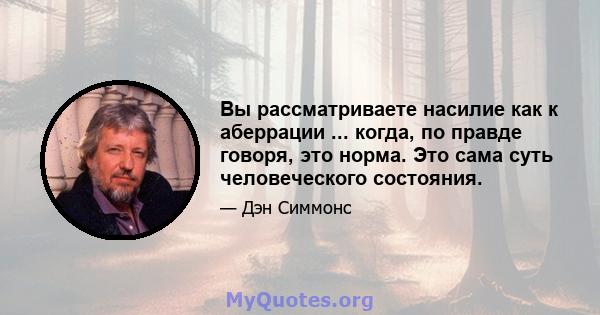 Вы рассматриваете насилие как к аберрации ... когда, по правде говоря, это норма. Это сама суть человеческого состояния.