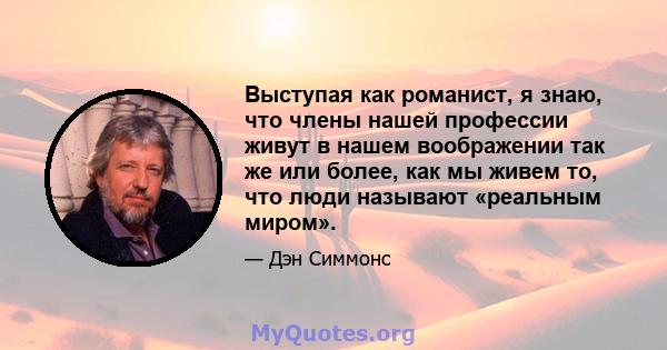 Выступая как романист, я знаю, что члены нашей профессии живут в нашем воображении так же или более, как мы живем то, что люди называют «реальным миром».