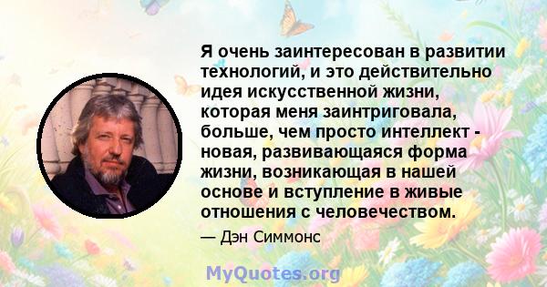 Я очень заинтересован в развитии технологий, и это действительно идея искусственной жизни, которая меня заинтриговала, больше, чем просто интеллект - новая, развивающаяся форма жизни, возникающая в нашей основе и