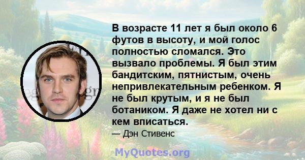 В возрасте 11 лет я был около 6 футов в высоту, и мой голос полностью сломался. Это вызвало проблемы. Я был этим бандитским, пятнистым, очень непривлекательным ребенком. Я не был крутым, и я не был ботаником. Я даже не