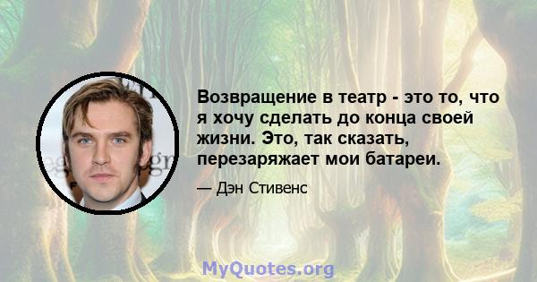 Возвращение в театр - это то, что я хочу сделать до конца своей жизни. Это, так сказать, перезаряжает мои батареи.