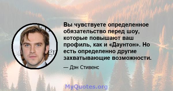 Вы чувствуете определенное обязательство перед шоу, которые повышают ваш профиль, как и «Даунтон». Но есть определенно другие захватывающие возможности.