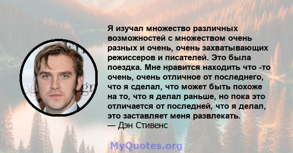 Я изучал множество различных возможностей с множеством очень разных и очень, очень захватывающих режиссеров и писателей. Это была поездка. Мне нравится находить что -то очень, очень отличное от последнего, что я сделал, 