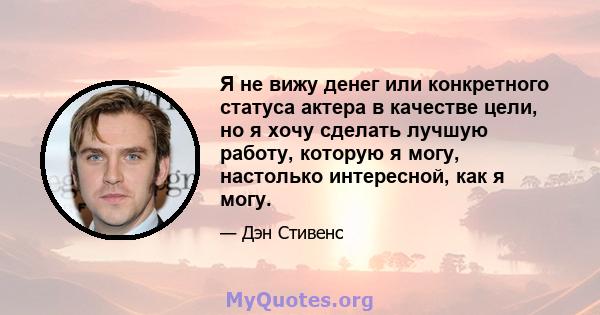 Я не вижу денег или конкретного статуса актера в качестве цели, но я хочу сделать лучшую работу, которую я могу, настолько интересной, как я могу.