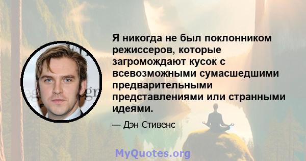 Я никогда не был поклонником режиссеров, которые загромождают кусок с всевозможными сумасшедшими предварительными представлениями или странными идеями.