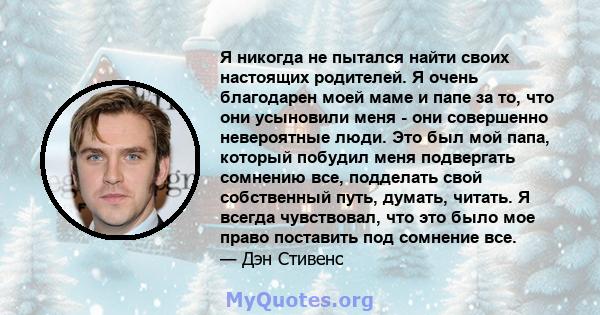 Я никогда не пытался найти своих настоящих родителей. Я очень благодарен моей маме и папе за то, что они усыновили меня - они совершенно невероятные люди. Это был мой папа, который побудил меня подвергать сомнению все,