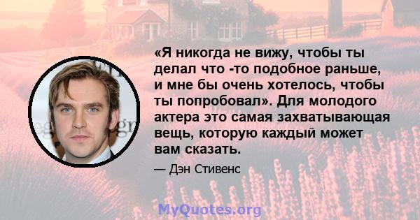 «Я никогда не вижу, чтобы ты делал что -то подобное раньше, и мне бы очень хотелось, чтобы ты попробовал». Для молодого актера это самая захватывающая вещь, которую каждый может вам сказать.