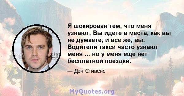 Я шокирован тем, что меня узнают. Вы идете в места, как вы не думаете, и все же, вы. Водители такси часто узнают меня ... но у меня еще нет бесплатной поездки.