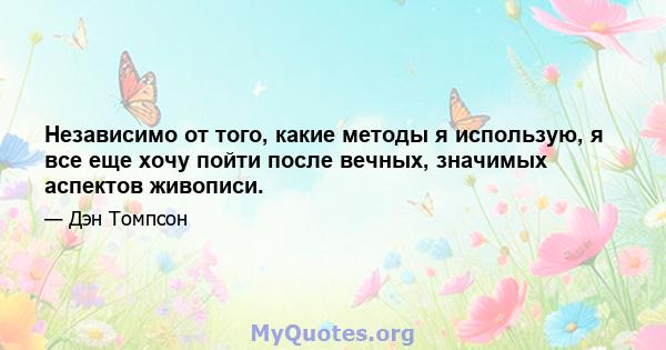 Независимо от того, какие методы я использую, я все еще хочу пойти после вечных, значимых аспектов живописи.