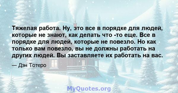 Тяжелая работа. Ну, это все в порядке для людей, которые не знают, как делать что -то еще. Все в порядке для людей, которые не повезло. Но как только вам повезло, вы не должны работать на других людей. Вы заставляете их 