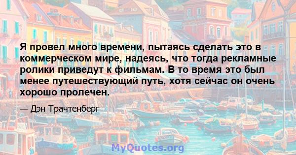 Я провел много времени, пытаясь сделать это в коммерческом мире, надеясь, что тогда рекламные ролики приведут к фильмам. В то время это был менее путешествующий путь, хотя сейчас он очень хорошо пролечен.