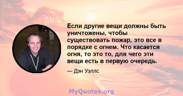 Если другие вещи должны быть уничтожены, чтобы существовать пожар, это все в порядке с огнем. Что касается огня, то это то, для чего эти вещи есть в первую очередь.