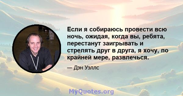 Если я собираюсь провести всю ночь, ожидая, когда вы, ребята, перестанут заигрывать и стрелять друг в друга, я хочу, по крайней мере, развлечься.