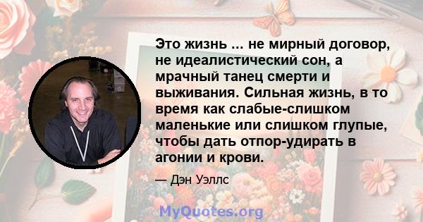 Это жизнь ... не мирный договор, не идеалистический сон, а мрачный танец смерти и выживания. Сильная жизнь, в то время как слабые-слишком маленькие или слишком глупые, чтобы дать отпор-удирать в агонии и крови.