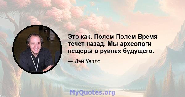 Это как. Полем Полем Время течет назад. Мы археологи пещеры в руинах будущего.