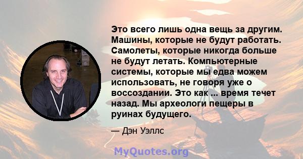 Это всего лишь одна вещь за другим. Машины, которые не будут работать. Самолеты, которые никогда больше не будут летать. Компьютерные системы, которые мы едва можем использовать, не говоря уже о воссоздании. Это как ... 