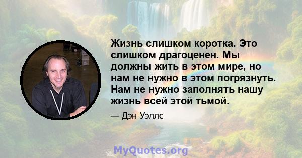 Жизнь слишком коротка. Это слишком драгоценен. Мы должны жить в этом мире, но нам не нужно в этом погрязнуть. Нам не нужно заполнять нашу жизнь всей этой тьмой.