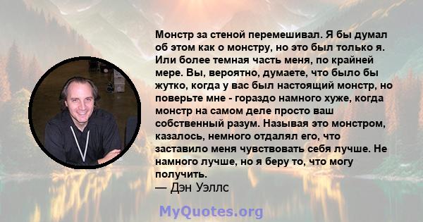 Монстр за стеной перемешивал. Я бы думал об этом как о монстру, но это был только я. Или более темная часть меня, по крайней мере. Вы, вероятно, думаете, что было бы жутко, когда у вас был настоящий монстр, но поверьте