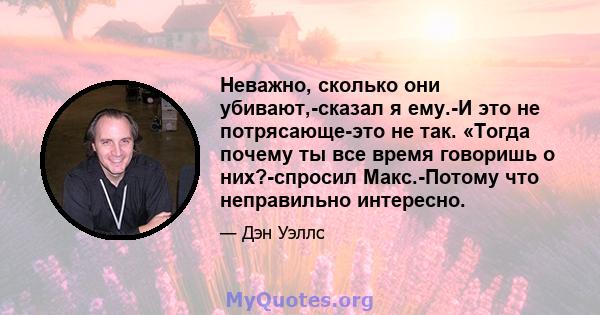 Неважно, сколько они убивают,-сказал я ему.-И это не потрясающе-это не так. «Тогда почему ты все время говоришь о них?-спросил Макс.-Потому что неправильно интересно.