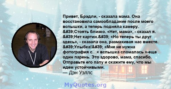 Привет, Брэдли, - сказала мама. Она восстановила самообладание после моего вспышки, а теперь подняла камеру. 'Стоять близко. «Нет, мама», - сказал я. 'Нет картин.' «Но теперь ты друг здесь», - сказала она,