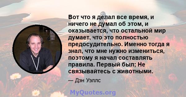 Вот что я делал все время, и ничего не думал об этом, и оказывается, что остальной мир думает, что это полностью предосудительно. Именно тогда я знал, что мне нужно измениться, поэтому я начал составлять правила. Первый 