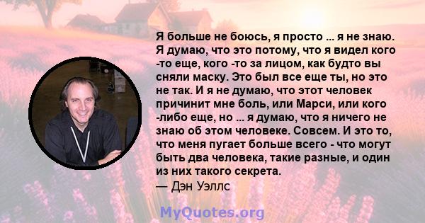 Я больше не боюсь, я просто ... я не знаю. Я думаю, что это потому, что я видел кого -то еще, кого -то за лицом, как будто вы сняли маску. Это был все еще ты, но это не так. И я не думаю, что этот человек причинит мне