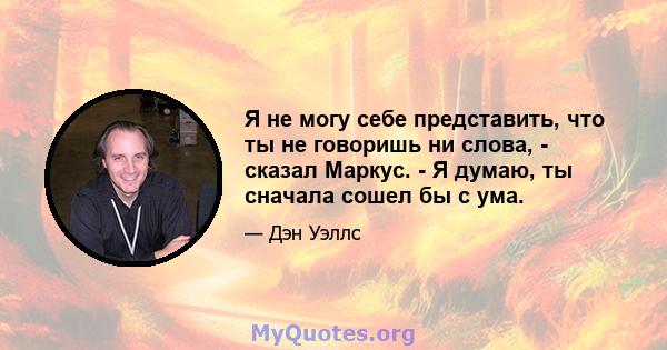 Я не могу себе представить, что ты не говоришь ни слова, - сказал Маркус. - Я думаю, ты сначала сошел бы с ума.