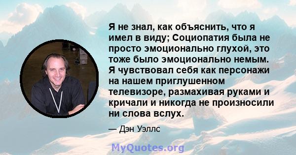 Я не знал, как объяснить, что я имел в виду; Социопатия была не просто эмоционально глухой, это тоже было эмоционально немым. Я чувствовал себя как персонажи на нашем приглушенном телевизоре, размахивая руками и кричали 