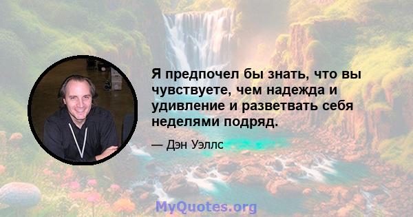 Я предпочел бы знать, что вы чувствуете, чем надежда и удивление и разветвать себя неделями подряд.